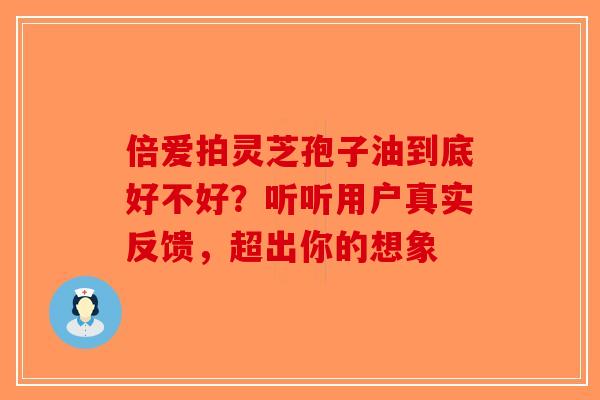 倍爱拍灵芝孢子油到底好不好？听听用户真实反馈，超出你的想象-第1张图片-破壁灵芝孢子粉研究指南