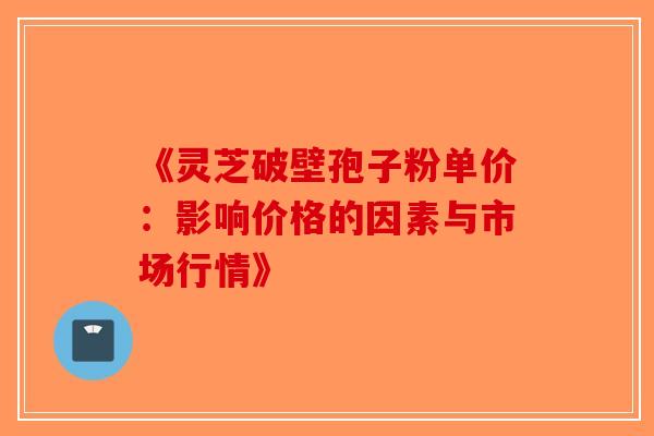 《灵芝破壁孢子粉单价：影响价格的因素与市场行情》-第1张图片-破壁灵芝孢子粉研究指南