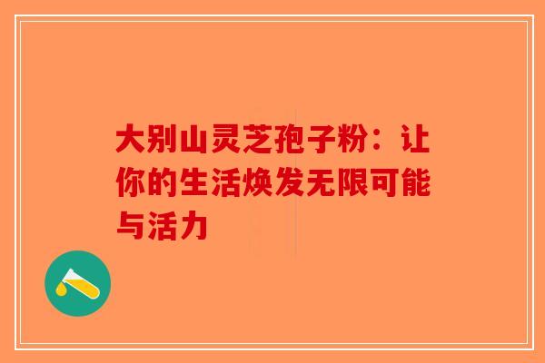 大别山灵芝孢子粉：让你的生活焕发无限可能与活力-第1张图片-破壁灵芝孢子粉研究指南