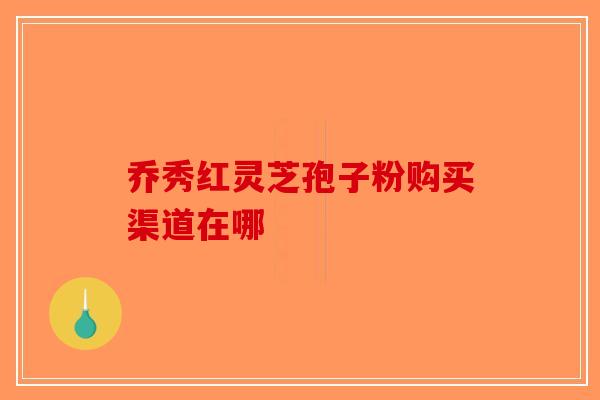 乔秀红灵芝孢子粉购买渠道在哪-第1张图片-破壁灵芝孢子粉研究指南