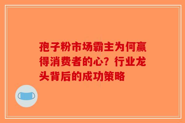 孢子粉市场霸主为何赢得消费者的心？行业龙头背后的成功策略-第1张图片-破壁灵芝孢子粉研究指南