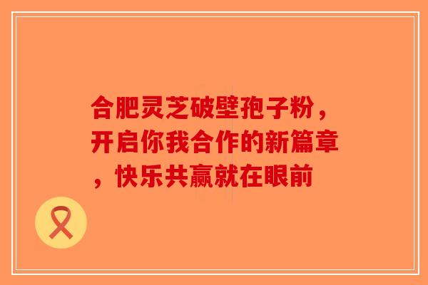 合肥灵芝破壁孢子粉，开启你我合作的新篇章，快乐共赢就在眼前-第1张图片-破壁灵芝孢子粉研究指南