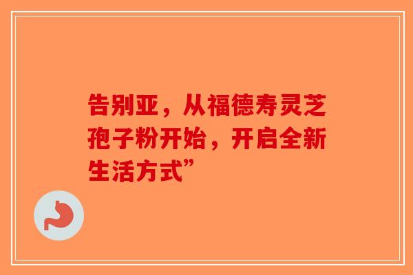 告别亚，从福德寿灵芝孢子粉开始，开启全新生活方式”-第1张图片-破壁灵芝孢子粉研究指南