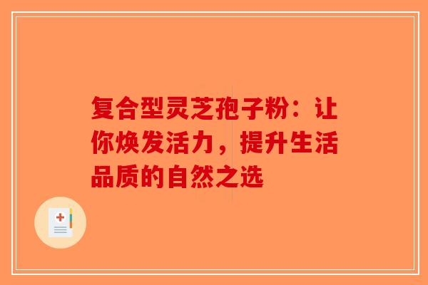 复合型灵芝孢子粉：让你焕发活力，提升生活品质的自然之选-第1张图片-破壁灵芝孢子粉研究指南