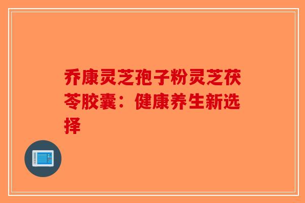 乔康灵芝孢子粉灵芝茯苓胶囊：健康养生新选择-第1张图片-破壁灵芝孢子粉研究指南