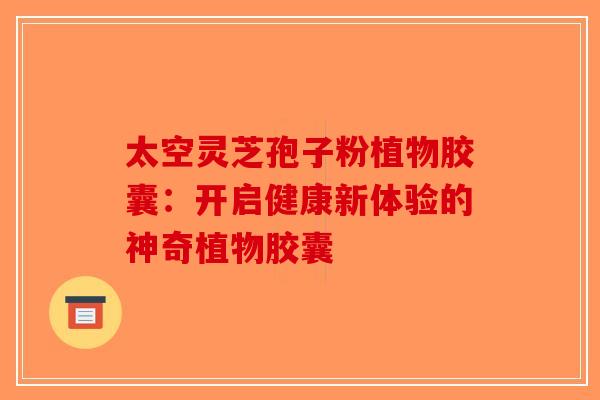 太空灵芝孢子粉植物胶囊：开启健康新体验的神奇植物胶囊-第1张图片-破壁灵芝孢子粉研究指南