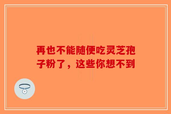 再也不能随便吃灵芝孢子粉了，这些你想不到-第1张图片-破壁灵芝孢子粉研究指南