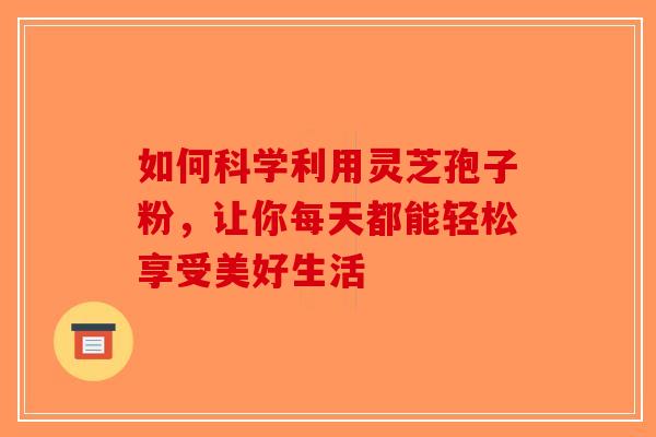 如何科学利用灵芝孢子粉，让你每天都能轻松享受美好生活-第1张图片-破壁灵芝孢子粉研究指南