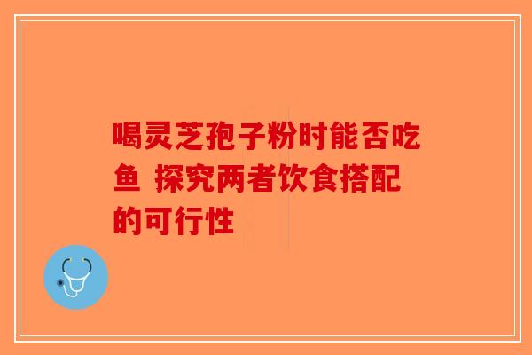 喝灵芝孢子粉时能否吃鱼 探究两者饮食搭配的可行性-第1张图片-破壁灵芝孢子粉研究指南