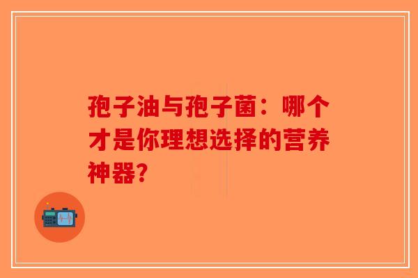 孢子油与孢子菌：哪个才是你理想选择的营养神器？-第1张图片-破壁灵芝孢子粉研究指南