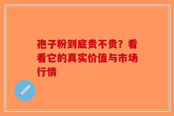 孢子粉到底贵不贵？看看它的真实价值与市场行情-第1张图片-破壁灵芝孢子粉研究指南