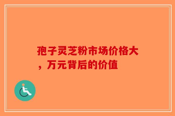 孢子灵芝粉市场价格大，万元背后的价值-第1张图片-破壁灵芝孢子粉研究指南