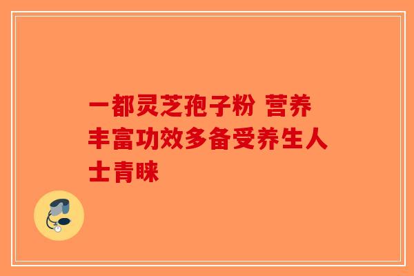 一都灵芝孢子粉 营养丰富功效多备受养生人士青睐-第1张图片-破壁灵芝孢子粉研究指南