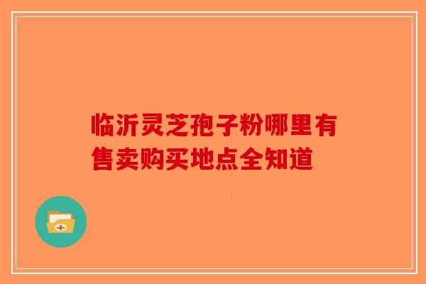 临沂灵芝孢子粉哪里有售卖购买地点全知道-第1张图片-破壁灵芝孢子粉研究指南