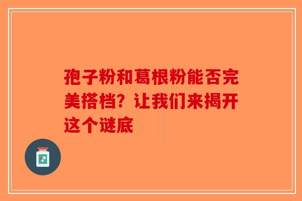 孢子粉和葛根粉能否完美搭档？让我们来揭开这个谜底-第1张图片-破壁灵芝孢子粉研究指南