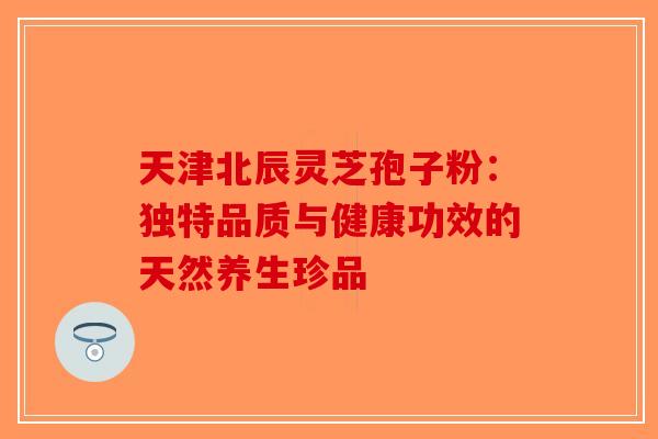 天津北辰灵芝孢子粉：独特品质与健康功效的天然养生珍品-第1张图片-破壁灵芝孢子粉研究指南