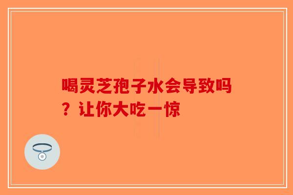 喝灵芝孢子水会导致吗？让你大吃一惊-第1张图片-破壁灵芝孢子粉研究指南