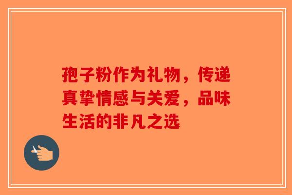 孢子粉作为礼物，传递真挚情感与关爱，品味生活的非凡之选-第1张图片-破壁灵芝孢子粉研究指南