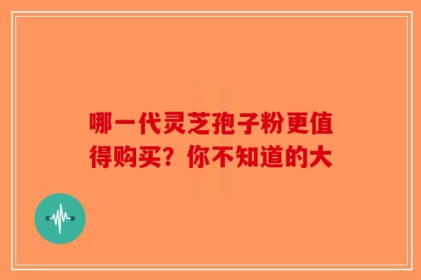 哪一代灵芝孢子粉更值得购买？你不知道的大-第1张图片-破壁灵芝孢子粉研究指南