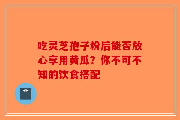 吃灵芝孢子粉后能否放心享用黄瓜？你不可不知的饮食搭配-第1张图片-破壁灵芝孢子粉研究指南