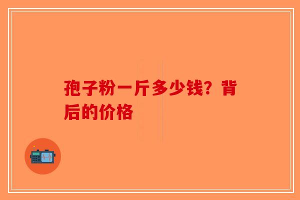 孢子粉一斤多少钱？背后的价格-第1张图片-破壁灵芝孢子粉研究指南