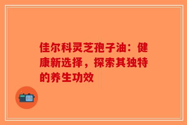 佳尔科灵芝孢子油：健康新选择，探索其独特的养生功效-第1张图片-破壁灵芝孢子粉研究指南