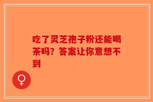 吃了灵芝孢子粉还能喝茶吗？答案让你意想不到-第1张图片-破壁灵芝孢子粉研究指南
