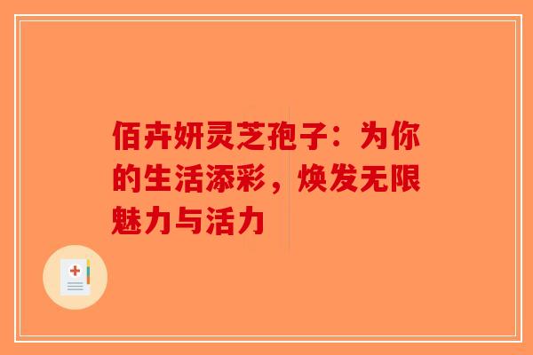 佰卉妍灵芝孢子：为你的生活添彩，焕发无限魅力与活力-第1张图片-破壁灵芝孢子粉研究指南
