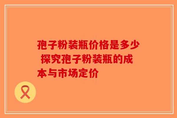 孢子粉装瓶价格是多少 探究孢子粉装瓶的成本与市场定价-第1张图片-破壁灵芝孢子粉研究指南