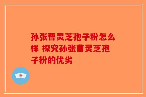 孙张曹灵芝孢子粉怎么样 探究孙张曹灵芝孢子粉的优劣-第1张图片-破壁灵芝孢子粉研究指南