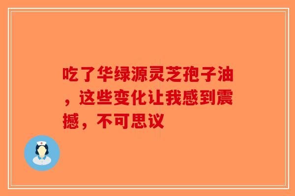 吃了华绿源灵芝孢子油，这些变化让我感到震撼，不可思议-第1张图片-破壁灵芝孢子粉研究指南