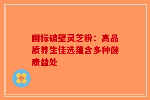 国标破壁灵芝粉：高品质养生佳选蕴含多种健康益处-第1张图片-破壁灵芝孢子粉研究指南
