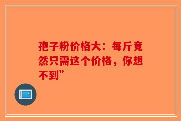 孢子粉价格大：每斤竟然只需这个价格，你想不到”-第1张图片-破壁灵芝孢子粉研究指南