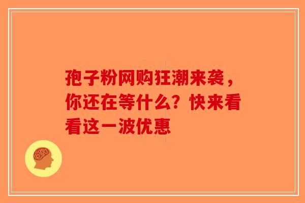孢子粉网购狂潮来袭，你还在等什么？快来看看这一波优惠-第1张图片-破壁灵芝孢子粉研究指南