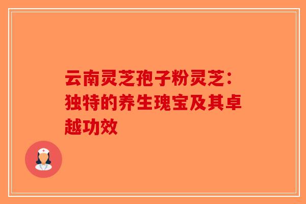 云南灵芝孢子粉灵芝：独特的养生瑰宝及其卓越功效-第1张图片-破壁灵芝孢子粉研究指南
