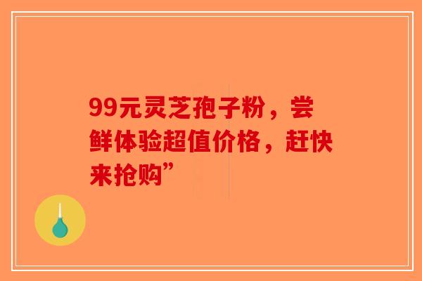 99元灵芝孢子粉，尝鲜体验超值价格，赶快来抢购”-第1张图片-破壁灵芝孢子粉研究指南