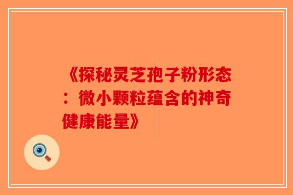 《探秘灵芝孢子粉形态：微小颗粒蕴含的神奇健康能量》-第1张图片-破壁灵芝孢子粉研究指南