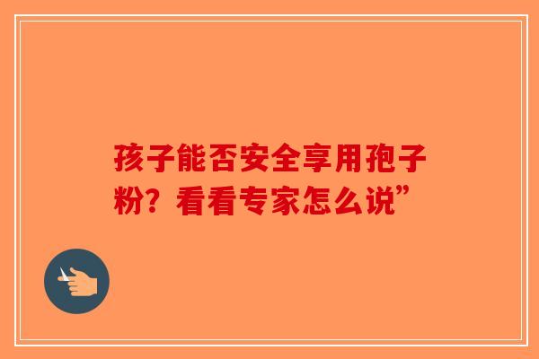 孩子能否安全享用孢子粉？看看专家怎么说”-第1张图片-破壁灵芝孢子粉研究指南