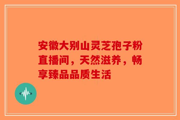 安徽大别山灵芝孢子粉直播间，天然滋养，畅享臻品品质生活-第1张图片-破壁灵芝孢子粉研究指南