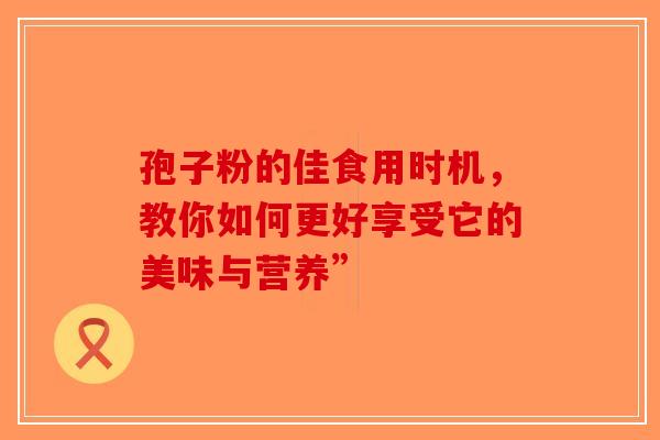 孢子粉的佳食用时机，教你如何更好享受它的美味与营养”-第1张图片-破壁灵芝孢子粉研究指南