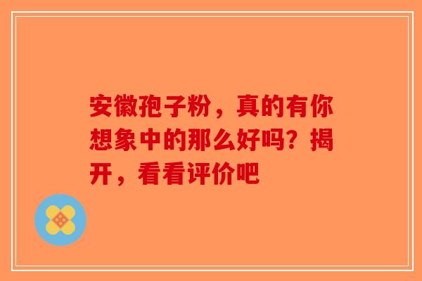 安徽孢子粉，真的有你想象中的那么好吗？揭开，看看评价吧-第1张图片-破壁灵芝孢子粉研究指南