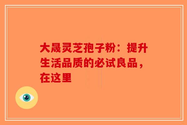 大晟灵芝孢子粉：提升生活品质的必试良品，在这里-第1张图片-破壁灵芝孢子粉研究指南
