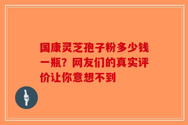 国康灵芝孢子粉多少钱一瓶？网友们的真实评价让你意想不到-第1张图片-破壁灵芝孢子粉研究指南