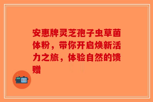 安惠牌灵芝孢子虫草菌体粉，带你开启焕新活力之旅，体验自然的馈赠-第1张图片-破壁灵芝孢子粉研究指南