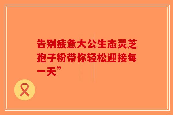告别疲惫大公生态灵芝孢子粉带你轻松迎接每一天”-第1张图片-破壁灵芝孢子粉研究指南