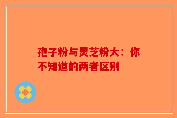 孢子粉与灵芝粉大：你不知道的两者区别-第1张图片-破壁灵芝孢子粉研究指南