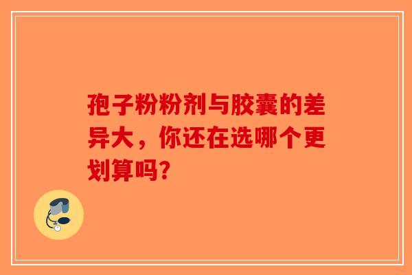 孢子粉粉剂与胶囊的差异大，你还在选哪个更划算吗？-第1张图片-破壁灵芝孢子粉研究指南