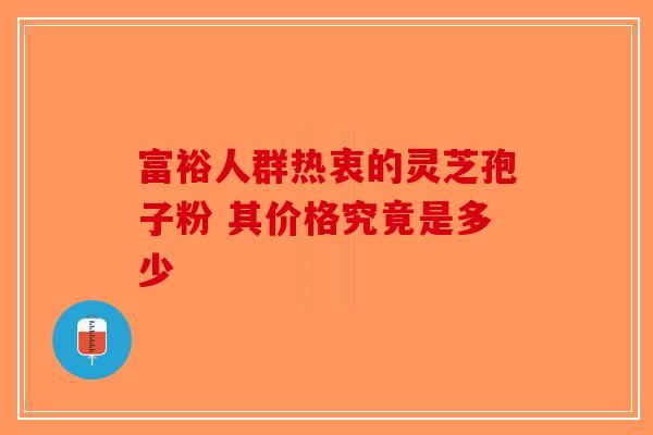 富裕人群热衷的灵芝孢子粉 其价格究竟是多少-第1张图片-破壁灵芝孢子粉研究指南
