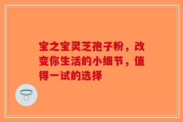 宝之宝灵芝孢子粉，改变你生活的小细节，值得一试的选择-第1张图片-破壁灵芝孢子粉研究指南