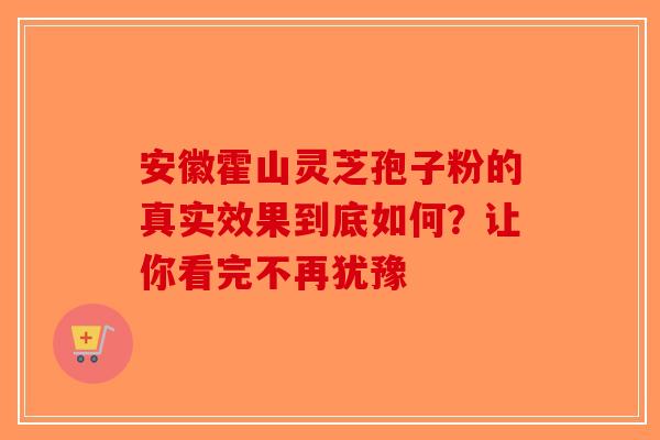 安徽霍山灵芝孢子粉的真实效果到底如何？让你看完不再犹豫-第1张图片-破壁灵芝孢子粉研究指南